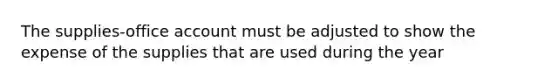 The supplies-office account must be adjusted to show the expense of the supplies that are used during the year