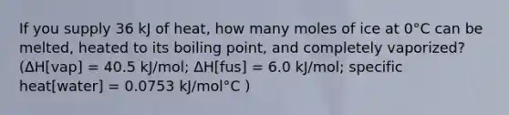 If you supply 36 kJ of heat, how many moles of ice at 0°C can be melted, heated to its boiling point, and completely vaporized? (ΔH[vap] = 40.5 kJ/mol; ΔH[fus] = 6.0 kJ/mol; specific heat[water] = 0.0753 kJ/mol°C )