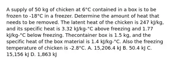 A supply of 50 kg of chicken at 6°C contained in a box is to be frozen to -18°C in a freezer. Determine the amount of heat that needs to be removed. The latent heat of the chicken is 247 kJ/kg, and its specific heat is 3.32 kJ/kg-°C above freezing and 1.77 kJ/kg-°C below freezing. Thecontainer box is 1.5 kg, and the specific heat of the box material is 1.4 kJ/kg-°C. Also the freezing temperature of chicken is -2.8°C. A. 15,206.4 kJ B. 50.4 kJ C. 15,156 kJ D. 1,863 kJ