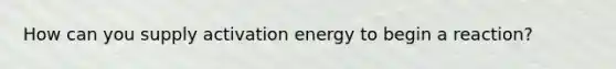 How can you supply activation energy to begin a reaction?