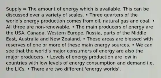 Supply = The amount of energy which is available. This can be discussed over a variety of scales. • Three quarters of the world's energy production comes from oil, natural gas and coal. • All three are non-renewable. • The main producers of energy are the USA, Canada, Western Europe, Russia, parts of the Middle East, Australia and New Zealand. • These areas are blessed with reserves of one or more of these main energy sources. • We can see that the world's major consumers of energy are also the major producers. • Levels of energy production are low in countries with low levels of energy consumption and demand i.e. the LICs. • There are two different 'energy worlds'.