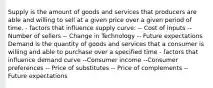 Supply is the amount of goods and services that producers are able and willing to sell at a given price over a given period of time. - factors that influence supply curve: -- Cost of inputs -- Number of sellers -- Change in Technology -- Future expectations Demand is the quantity of goods and services that a consumer is willing and able to purchase over a specified time - factors that influence demand curve --Consumer income --Consumer preferences -- Price of substitutes -- Price of complements -- Future expectations