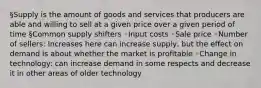 §Supply is the amount of goods and services that producers are able and willing to sell at a given price over a given period of time §Common supply shifters ◦Input costs ◦Sale price ◦Number of sellers: Increases here can increase supply, but the effect on demand is about whether the market is profitable ◦Change in technology: can increase demand in some respects and decrease it in other areas of older technology