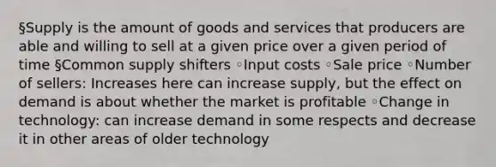 §Supply is the amount of goods and services that producers are able and willing to sell at a given price over a given period of time §Common supply shifters ◦Input costs ◦Sale price ◦Number of sellers: Increases here can increase supply, but the effect on demand is about whether the market is profitable ◦Change in technology: can increase demand in some respects and decrease it in other areas of older technology