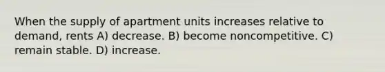 When the supply of apartment units increases relative to demand, rents A) decrease. B) become noncompetitive. C) remain stable. D) increase.