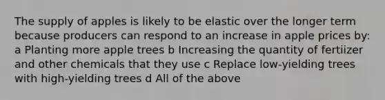 The supply of apples is likely to be elastic over the longer term because producers can respond to an increase in apple prices by: a Planting more apple trees b Increasing the quantity of fertiizer and other chemicals that they use c Replace low-yielding trees with high-yielding trees d All of the above