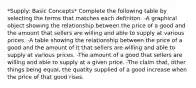 *Supply: Basic Concepts* Complete the following table by selecting the terms that matches each definiton. -A graphical object showing the relationship between the price of a good and the amount that sellers are willing and able to supply at various prices. -A table showing the relationship between the price of a good and the amount of it that sellers are willing and able to supply at various prices. -The amount of a good that sellers are willing and able to supply at a given price. -The claim that, other things being equal, the quatity supplied of a good increase when the price of that good rises.
