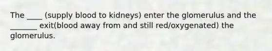 The ____ (supply blood to kidneys) enter the glomerulus and the _______ exit(blood away from and still red/oxygenated) the glomerulus.