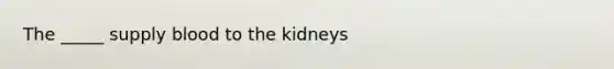 The _____ supply blood to the kidneys