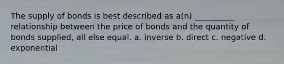 The supply of bonds is best described as a(n) __________ relationship between the price of bonds and the quantity of bonds supplied, all else equal. a. inverse b. direct c. negative d. exponential