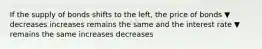 If the supply of bonds shifts to the left, the price of bonds ▼ decreases increases remains the same and the interest rate ▼ remains the same increases decreases