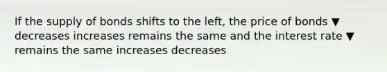 If the supply of bonds shifts to the left, the price of bonds ▼ decreases increases remains the same and the interest rate ▼ remains the same increases decreases