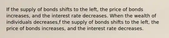 If the supply of bonds shifts to the left​, the price of bonds increases​, and the interest rate decreases. When the wealth of individuals decreases​,f the supply of bonds shifts to the left​, the price of bonds increases​, and the interest rate decreases.