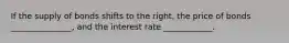 If the supply of bonds shifts to the right​, the price of bonds _______________, and the interest rate ____________.