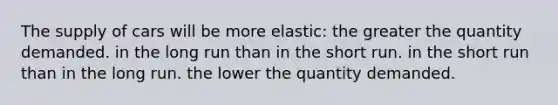 The supply of cars will be more elastic: the greater the quantity demanded. in the long run than in the short run. in the short run than in the long run. the lower the quantity demanded.