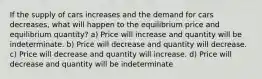 If the supply of cars increases and the demand for cars decreases, what will happen to the equilibrium price and equilibrium quantity? a) Price will increase and quantity will be indeterminate. b) Price will decrease and quantity will decrease. c) Price will decrease and quantity will increase. d) Price will decrease and quantity will be indeterminate