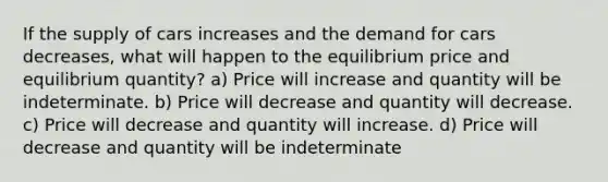 If the supply of cars increases and the demand for cars decreases, what will happen to the equilibrium price and equilibrium quantity? a) Price will increase and quantity will be indeterminate. b) Price will decrease and quantity will decrease. c) Price will decrease and quantity will increase. d) Price will decrease and quantity will be indeterminate