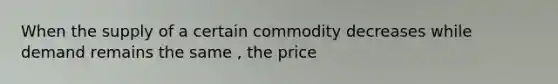 When the supply of a certain commodity decreases while demand remains the same , the price