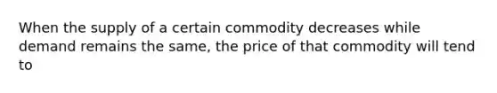 When the supply of a certain commodity decreases while demand remains the same, the price of that commodity will tend to