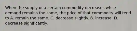 When the supply of a certain commodity decreases while demand remains the same, the price of that commodity will tend to A. remain the same. C. decrease slightly. B. increase. D. decrease significantly.