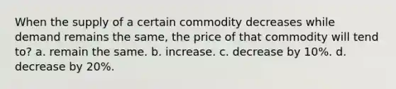 When the supply of a certain commodity decreases while demand remains the same, the price of that commodity will tend to? a. remain the same. b. increase. c. decrease by 10%. d. decrease by 20%.