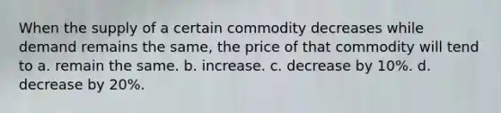 When the supply of a certain commodity decreases while demand remains the same, the price of that commodity will tend to a. remain the same. b. increase. c. decrease by 10%. d. decrease by 20%.