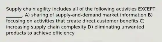 Supply chain agility includes all of the following activities EXCEPT _______. A) sharing of supply-and-demand market information B) focusing on activities that create direct customer benefits C) increasing supply chain complexity D) eliminating unwanted products to achieve efficiency