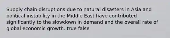 Supply chain disruptions due to natural disasters in Asia and political instability in the Middle East have contributed significantly to the slowdown in demand and the overall rate of global economic growth. true false