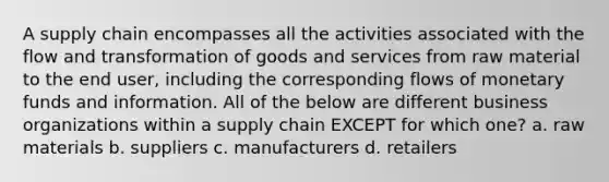 A supply chain encompasses all the activities associated with the flow and transformation of goods and services from raw material to the end user, including the corresponding flows of monetary funds and information. All of the below are different business organizations within a supply chain EXCEPT for which one? a. raw materials b. suppliers c. manufacturers d. retailers