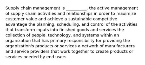 Supply chain management is __________. the active management of supply chain activities and relationships in order to maximize customer value and achieve a sustainable competitive advantage the planning, scheduling, and control of the activities that transform inputs into finished goods and services the collection of people, technology, and systems within an organization that has primary responsibility for providing the organization's products or services a network of manufacturers and service providers that work together to create products or services needed by end users