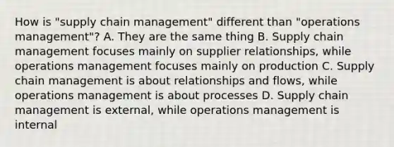 How is "supply chain management" different than "operations management"? A. They are the same thing B. Supply chain management focuses mainly on supplier relationships, while operations management focuses mainly on production C. Supply chain management is about relationships and flows, while operations management is about processes D. Supply chain management is external, while operations management is internal