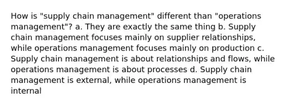 How is "supply chain management" different than "operations management"? a. They are exactly the same thing b. Supply chain management focuses mainly on supplier relationships, while operations management focuses mainly on production c. Supply chain management is about relationships and flows, while operations management is about processes d. Supply chain management is external, while operations management is internal