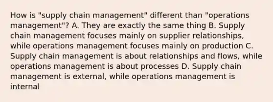 How is "supply chain management" different than "operations management"? A. They are exactly the same thing B. Supply chain management focuses mainly on supplier relationships, while operations management focuses mainly on production C. Supply chain management is about relationships and flows, while operations management is about processes D. Supply chain management is external, while operations management is internal