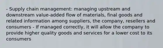 - Supply chain management: managing upstream and downstream value-added flow of materials, final goods and related information among suppliers, the company, resellers and consumers - If managed correctly, it will allow the company to provide higher quality goods and services for a lower cost to its consumers