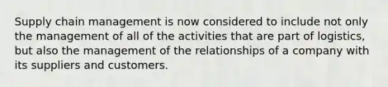 Supply chain management is now considered to include not only the management of all of the activities that are part of logistics, but also the management of the relationships of a company with its suppliers and customers.