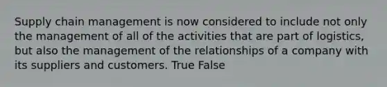 Supply chain management is now considered to include not only the management of all of the activities that are part of logistics, but also the management of the relationships of a company with its suppliers and customers. True False