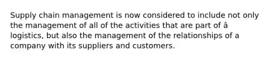 Supply chain management is now considered to include not only the management of all of the activities that are part of â logistics, but also the management of the relationships of a company with its suppliers and customers.