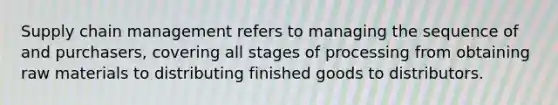 Supply chain management refers to managing the sequence of and purchasers, covering all stages of processing from obtaining raw materials to distributing finished goods to distributors.