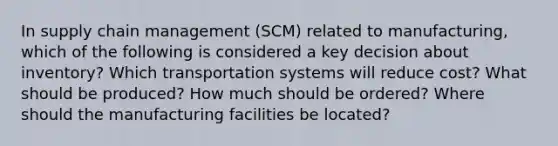 In supply chain management (SCM) related to manufacturing, which of the following is considered a key decision about inventory? Which transportation systems will reduce cost? What should be produced? How much should be ordered? Where should the manufacturing facilities be located?