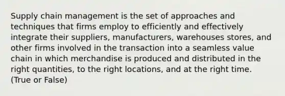 Supply chain management is the set of approaches and techniques that firms employ to efficiently and effectively integrate their suppliers, manufacturers, warehouses stores, and other firms involved in the transaction into a seamless value chain in which merchandise is produced and distributed in the right quantities, to the right locations, and at the right time. (True or False)