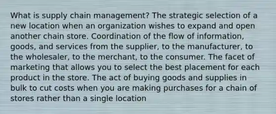 What is supply chain management? The strategic selection of a new location when an organization wishes to expand and open another chain store. Coordination of the flow of information, goods, and services from the supplier, to the manufacturer, to the wholesaler, to the merchant, to the consumer. The facet of marketing that allows you to select the best placement for each product in the store. The act of buying goods and supplies in bulk to cut costs when you are making purchases for a chain of stores rather than a single location