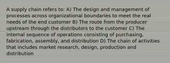 A supply chain refers to: A) The design and management of processes across organizational boundaries to meet the real needs of the end customer B) The route from the producer upstream through the distributors to the customer C) The internal sequence of operations consisting of purchasing, fabrication, assembly, and distribution D) The chain of activities that includes market research, design, production and distribution