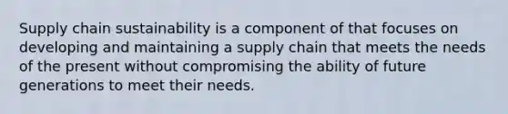 Supply chain sustainability is a component of that focuses on developing and maintaining a supply chain that meets the needs of the present without compromising the ability of future generations to meet their needs.