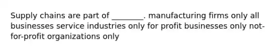 Supply chains are part of ________. manufacturing firms only all businesses service industries only for profit businesses only not-for-profit organizations only