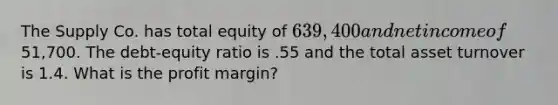 The Supply Co. has total equity of 639,400 and net income of51,700. The debt-equity ratio is .55 and the total asset turnover is 1.4. What is the profit margin?