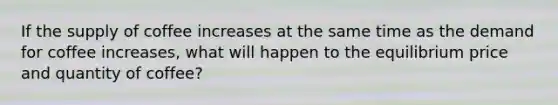 If the supply of coffee increases at the same time as the demand for coffee increases, what will happen to the equilibrium price and quantity of coffee?