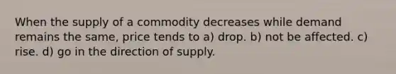 When the supply of a commodity decreases while demand remains the same, price tends to a) drop. b) not be affected. c) rise. d) go in the direction of supply.