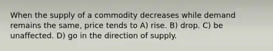 When the supply of a commodity decreases while demand remains the same, price tends to A) rise. B) drop. C) be unaffected. D) go in the direction of supply.