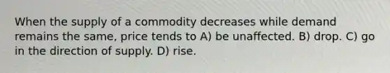 When the supply of a commodity decreases while demand remains the same, price tends to A) be unaffected. B) drop. C) go in the direction of supply. D) rise.