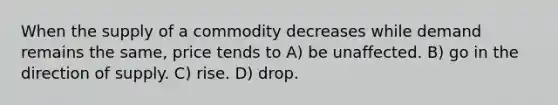 When the supply of a commodity decreases while demand remains the same, price tends to A) be unaffected. B) go in the direction of supply. C) rise. D) drop.